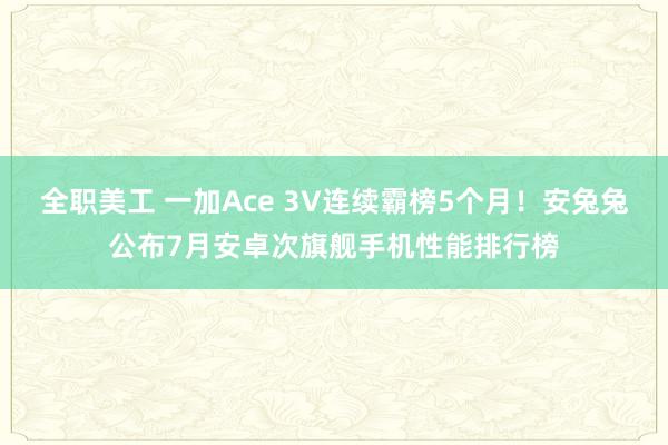 全职美工 一加Ace 3V连续霸榜5个月！安兔兔公布7月安卓次旗舰手机性能排行榜