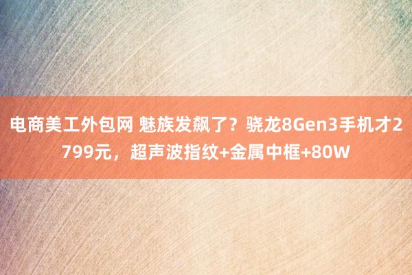 电商美工外包网 魅族发飙了？骁龙8Gen3手机才2799元，超声波指纹+金属中框+80W