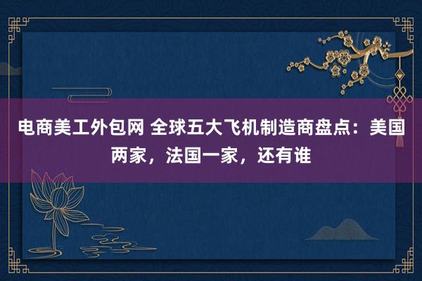 电商美工外包网 全球五大飞机制造商盘点：美国两家，法国一家，还有谁