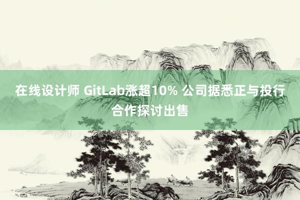 在线设计师 GitLab涨超10% 公司据悉正与投行合作探讨出售