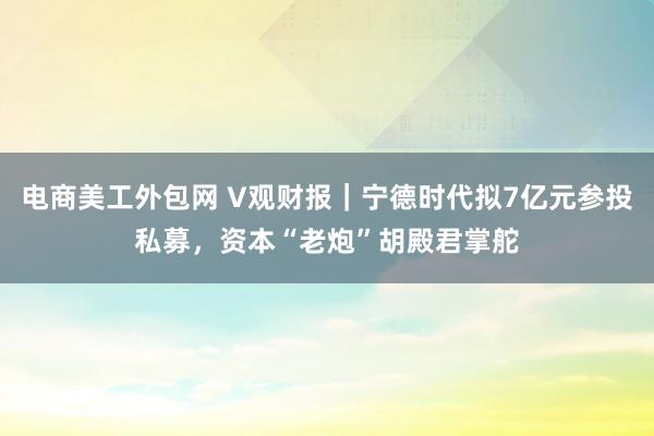 电商美工外包网 V观财报｜宁德时代拟7亿元参投私募，资本“老炮”胡殿君掌舵