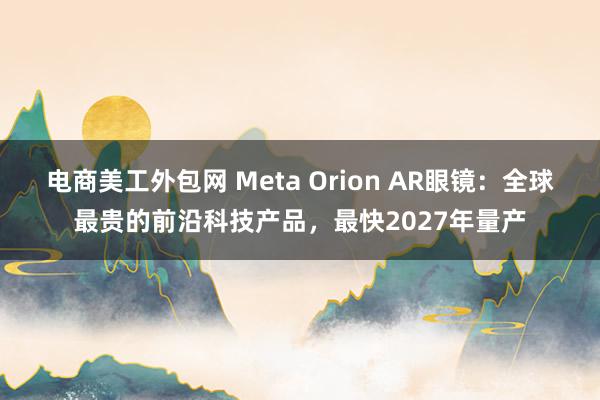 电商美工外包网 Meta Orion AR眼镜：全球最贵的前沿科技产品，最快2027年量产