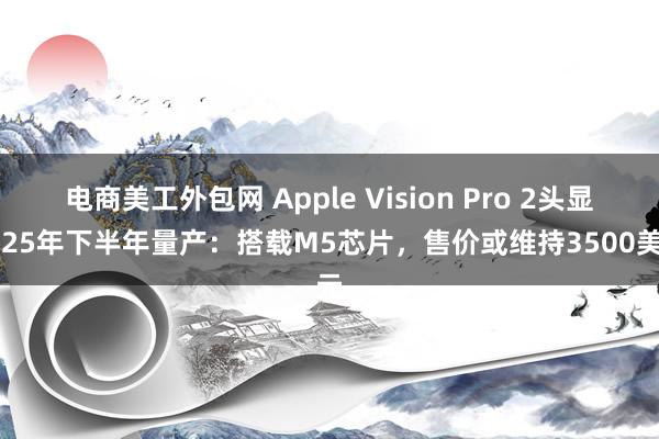 电商美工外包网 Apple Vision Pro 2头显2025年下半年量产：搭载M5芯片，售价或维持3500美元