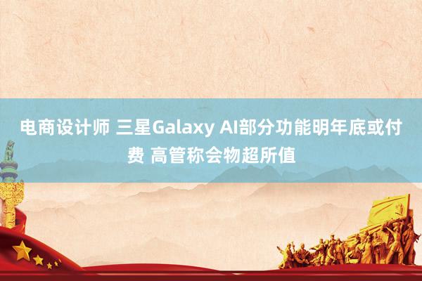 电商设计师 三星Galaxy AI部分功能明年底或付费 高管称会物超所值