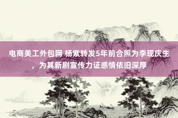 电商美工外包网 杨紫转发5年前合照为李现庆生，为其新剧宣传力证感情依旧深厚