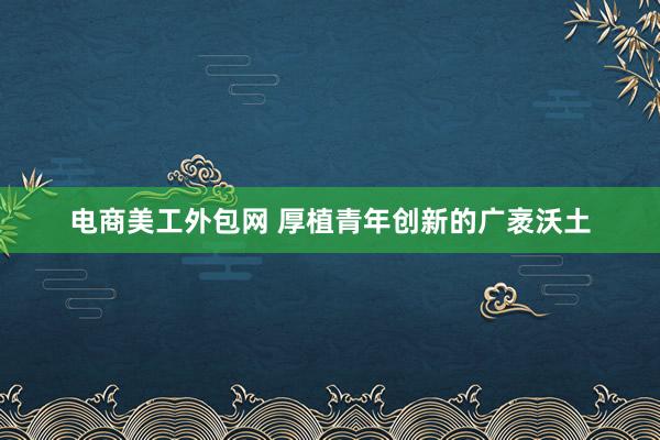 电商美工外包网 厚植青年创新的广袤沃土