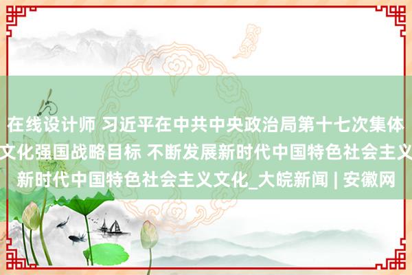 在线设计师 习近平在中共中央政治局第十七次集体学习时强调 锚定建成文化强国战略目标 不断发展新时代中国特色社会主义文化_大皖新闻 | 安徽网