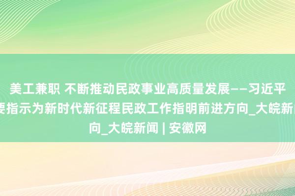 美工兼职 不断推动民政事业高质量发展——习近平总书记重要指示为新时代新征程民政工作指明前进方向_大皖新闻 | 安徽网