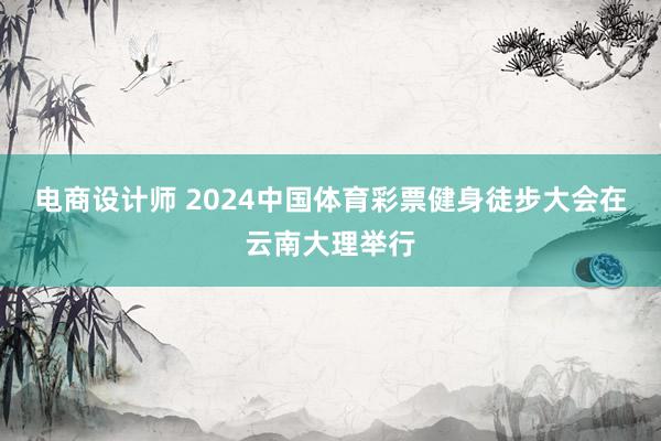 电商设计师 2024中国体育彩票健身徒步大会在云南大理举行