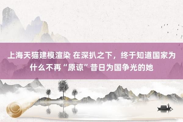 上海天猫建模渲染 在深扒之下，终于知道国家为什么不再“原谅”昔日为国争光的她