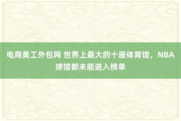 电商美工外包网 世界上最大的十座体育馆，NBA球馆都未能进入榜单