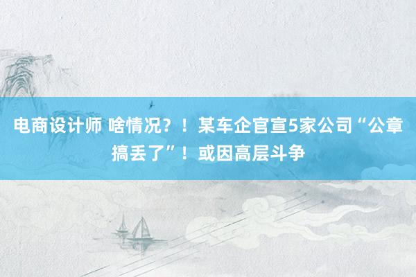 电商设计师 啥情况？！某车企官宣5家公司“公章搞丢了”！或因高层斗争